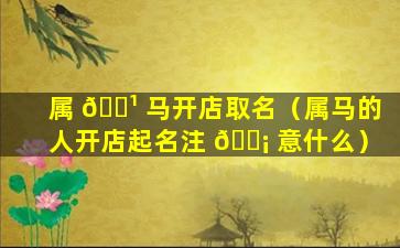 属 🌹 马开店取名（属马的人开店起名注 🐡 意什么）